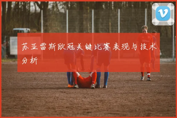苏亚雷斯欧冠关键比赛表现与技术分析