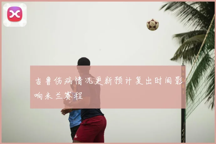 吉鲁伤病情况更新预计复出时间影响米兰赛程