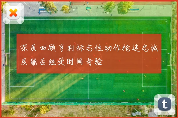 深度回顾亨利标志性动作枪迷忠诚度能否经受时间考验