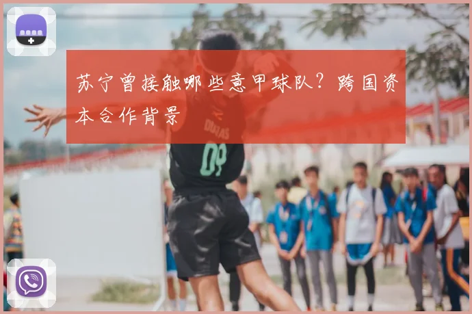 苏宁曾接触哪些意甲球队？跨国资本合作背景